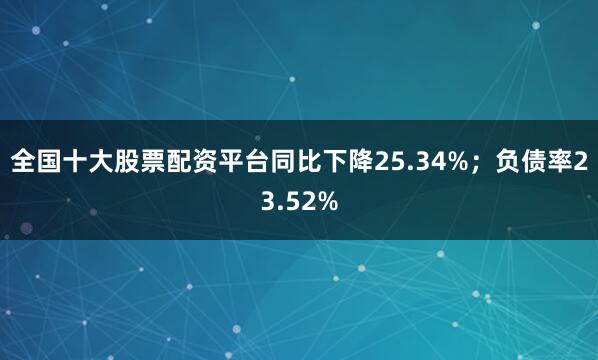 全国十大股票配资平台同比下降25.34%；负债率23.52%