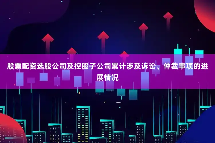 股票配资选股公司及控股子公司累计涉及诉讼、仲裁事项的进展情况