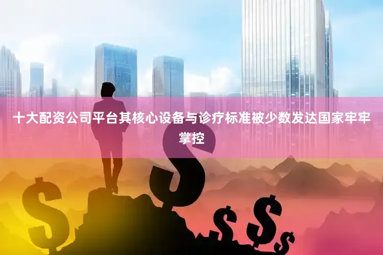 十大配资公司平台其核心设备与诊疗标准被少数发达国家牢牢掌控